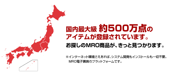 国内最大級約500万点のアイテムが登録されています。お探しのMRO商品が、きっと見つかります。※インターネット環境さえあれば、システム開発もインストールも一切不要。MRO電子購買のプラットフォームです。